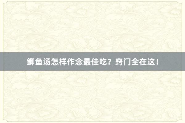 鲫鱼汤怎样作念最佳吃？窍门全在这！